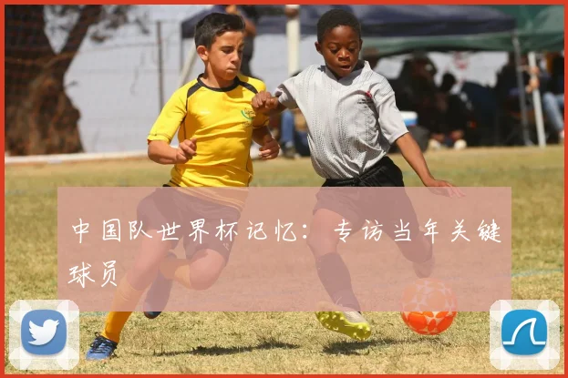 中国队世界杯记忆：专访当年关键球员
