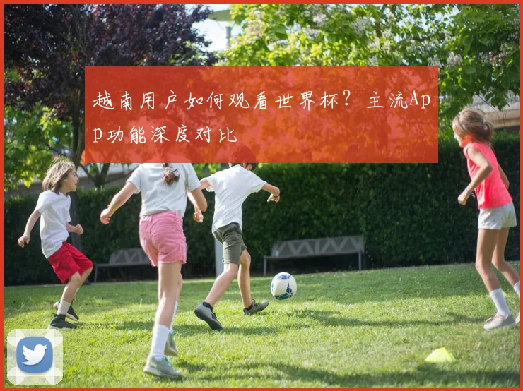 越南用户如何观看世界杯？主流App功能深度对比