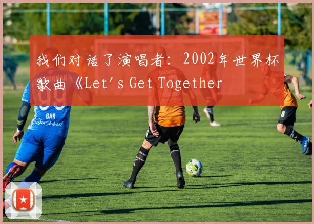 我们对话了演唱者：2002年世界杯歌曲《Let's Get Together Now》的台前幕后