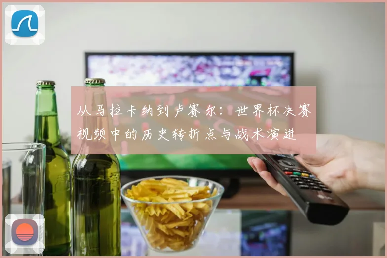 从马拉卡纳到卢赛尔：世界杯决赛视频中的历史转折点与战术演进