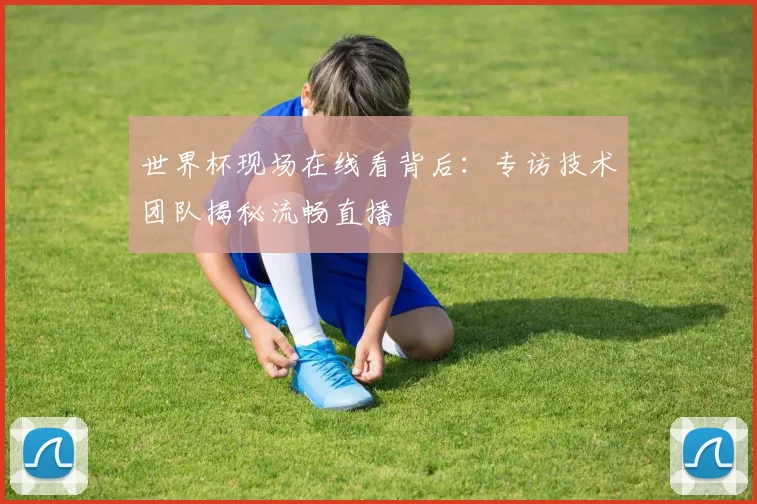 世界杯现场在线看背后：专访技术团队揭秘流畅直播