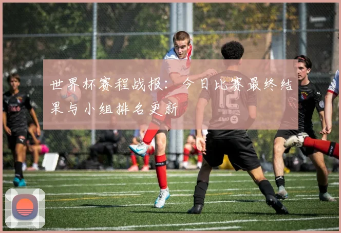 世界杯赛程战报：今日比赛最终结果与小组排名更新