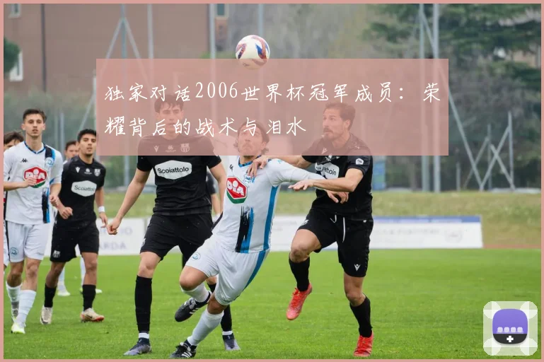 独家对话2006世界杯冠军成员：荣耀背后的战术与泪水